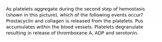 As platelets aggregate during the second step of hemostasis (shown in this picture), which of the following events occur? Prostacyclin and collagen is released from the platelets. Pus accumulates within the blood vessels. Platelets degranulate resulting in release of thromboxane A, ADP and serotonin.