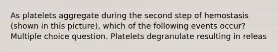 As platelets aggregate during the second step of hemostasis (shown in this picture), which of the following events occur? Multiple choice question. Platelets degranulate resulting in releas