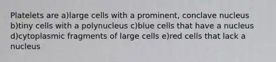 Platelets are a)large cells with a prominent, conclave nucleus b)tiny cells with a polynucleus c)blue cells that have a nucleus d)cytoplasmic fragments of large cells e)red cells that lack a nucleus