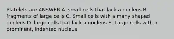 Platelets are ANSWER A. small cells that lack a nucleus B. fragments of large cells C. Small cells with a many shaped nucleus D. large cells that lack a nucleus E. Large cells with a prominent, indented nucleus