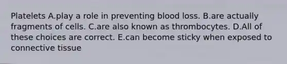 Platelets A.play a role in preventing blood loss. B.are actually fragments of cells. C.are also known as thrombocytes. D.All of these choices are correct. E.can become sticky when exposed to connective tissue