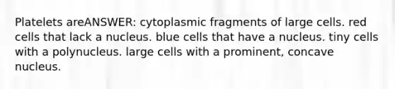 Platelets areANSWER: cytoplasmic fragments of large cells. red cells that lack a nucleus. blue cells that have a nucleus. tiny cells with a polynucleus. large cells with a prominent, concave nucleus.