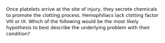 Once platelets arrive at the site of injury, they secrete chemicals to promote the clotting process. Hemophiliacs lack clotting factor VIII or IX. Which of the following would be the most likely hypothesis to best describe the underlying problem with their condition?