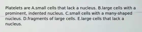 Platelets are A.small cells that lack a nucleus. B.large cells with a prominent, indented nucleus. C.small cells with a many-shaped nucleus. D.fragments of large cells. E.large cells that lack a nucleus.