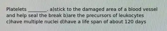 Platelets ________. a)stick to the damaged area of a blood vessel and help seal the break b)are the precursors of leukocytes c)have multiple nuclei d)have a life span of about 120 days