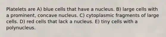 Platelets are A) blue cells that have a nucleus. B) large cells with a prominent, concave nucleus. C) cytoplasmic fragments of large cells. D) red cells that lack a nucleus. E) tiny cells with a polynucleus.