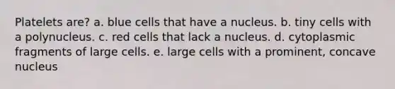 Platelets are? a. blue cells that have a nucleus. b. tiny cells with a polynucleus. c. red cells that lack a nucleus. d. cytoplasmic fragments of large cells. e. large cells with a prominent, concave nucleus