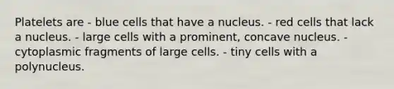 Platelets are - blue cells that have a nucleus. - red cells that lack a nucleus. - large cells with a prominent, concave nucleus. - cytoplasmic fragments of large cells. - tiny cells with a polynucleus.