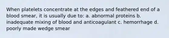 When platelets concentrate at the edges and feathered end of a blood smear, it is usually due to: a. abnormal proteins b. inadequate mixing of blood and anticoagulant c. hemorrhage d. poorly made wedge smear