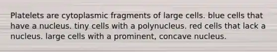 Platelets are cytoplasmic fragments of large cells. blue cells that have a nucleus. tiny cells with a polynucleus. red cells that lack a nucleus. large cells with a prominent, concave nucleus.