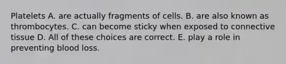 Platelets A. are actually fragments of cells. B. are also known as thrombocytes. C. can become sticky when exposed to connective tissue D. All of these choices are correct. E. play a role in preventing blood loss.