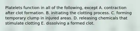 Platelets function in all of the following, except A. contraction after clot formation. B. initiating the clotting process. C. forming temporary clump in injured areas. D. releasing chemicals that stimulate clotting E. dissolving a formed clot.