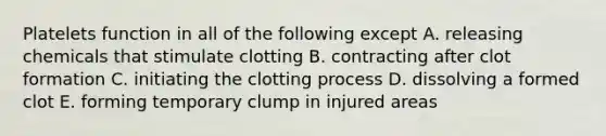 Platelets function in all of the following except A. releasing chemicals that stimulate clotting B. contracting after clot formation C. initiating the clotting process D. dissolving a formed clot E. forming temporary clump in injured areas