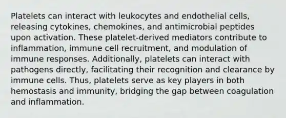 Platelets can interact with leukocytes and endothelial cells, releasing cytokines, chemokines, and antimicrobial peptides upon activation. These platelet-derived mediators contribute to inflammation, immune cell recruitment, and modulation of immune responses. Additionally, platelets can interact with pathogens directly, facilitating their recognition and clearance by immune cells. Thus, platelets serve as key players in both hemostasis and immunity, bridging the gap between coagulation and inflammation.