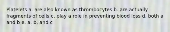 Platelets a. are also known as thrombocytes b. are actually fragments of cells c. play a role in preventing blood loss d. both a and b e. a, b, and c