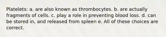 Platelets: a. are also known as thrombocytes. b. are actually fragments of cells. c. play a role in preventing blood loss. d. can be stored in, and released from spleen e. All of these choices are correct.