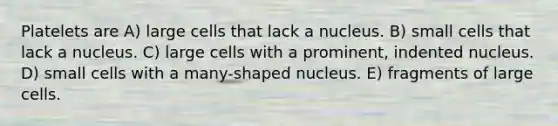 Platelets are A) large cells that lack a nucleus. B) small cells that lack a nucleus. C) large cells with a prominent, indented nucleus. D) small cells with a many-shaped nucleus. E) fragments of large cells.