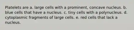 Platelets are a. large cells with a prominent, concave nucleus. b. blue cells that have a nucleus. c. tiny cells with a polynucleus. d. cytoplasmic fragments of large cells. e. red cells that lack a nucleus.