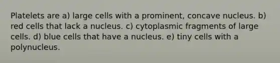 Platelets are a) large cells with a prominent, concave nucleus. b) red cells that lack a nucleus. c) cytoplasmic fragments of large cells. d) blue cells that have a nucleus. e) tiny cells with a polynucleus.