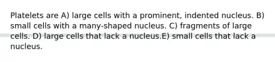 Platelets are A) large cells with a prominent, indented nucleus. B) small cells with a many-shaped nucleus. C) fragments of large cells. D) large cells that lack a nucleus.E) small cells that lack a nucleus.