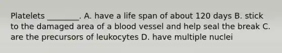 Platelets ________. A. have a life span of about 120 days B. stick to the damaged area of a blood vessel and help seal the break C. are the precursors of leukocytes D. have multiple nuclei