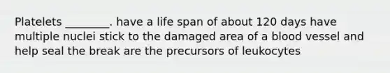 Platelets ________. have a life span of about 120 days have multiple nuclei stick to the damaged area of a blood vessel and help seal the break are the precursors of leukocytes