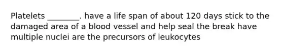 Platelets ________. have a life span of about 120 days stick to the damaged area of a blood vessel and help seal the break have multiple nuclei are the precursors of leukocytes