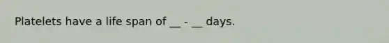 Platelets have a life span of __ - __ days.