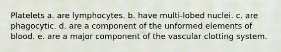 Platelets a. are lymphocytes. b. have multi-lobed nuclei. c. are phagocytic. d. are a component of the unformed elements of blood. e. are a major component of the vascular clotting system.