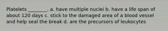 Platelets ________. a. have multiple nuclei b. have a life span of about 120 days c. stick to the damaged area of a blood vessel and help seal the break d. are the precursors of leukocytes