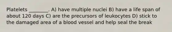 Platelets ________. A) have multiple nuclei B) have a life span of about 120 days C) are the precursors of leukocytes D) stick to the damaged area of a blood vessel and help seal the break