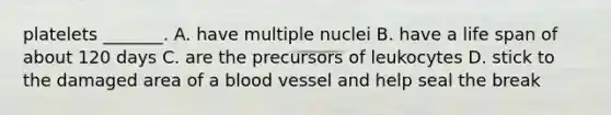 platelets _______. A. have multiple nuclei B. have a life span of about 120 days C. are the precursors of leukocytes D. stick to the damaged area of a blood vessel and help seal the break