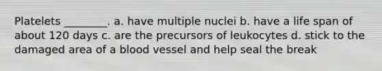 Platelets ________. a. have multiple nuclei b. have a life span of about 120 days c. are the precursors of leukocytes d. stick to the damaged area of a blood vessel and help seal the break