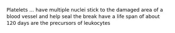 Platelets ... have multiple nuclei stick to the damaged area of a blood vessel and help seal the break have a life span of about 120 days are the precursors of leukocytes