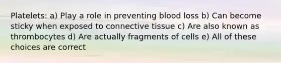 Platelets: a) Play a role in preventing blood loss b) Can become sticky when exposed to connective tissue c) Are also known as thrombocytes d) Are actually fragments of cells e) All of these choices are correct