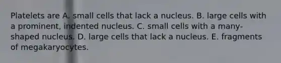 Platelets are A. small cells that lack a nucleus. B. large cells with a prominent, indented nucleus. C. small cells with a many-shaped nucleus. D. large cells that lack a nucleus. E. fragments of megakaryocytes.