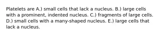 Platelets are A.) small cells that lack a nucleus. B.) large cells with a prominent, indented nucleus. C.) fragments of large cells. D.) small cells with a many-shaped nucleus. E.) large cells that lack a nucleus.