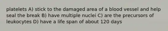 platelets A) stick to the damaged area of a blood vessel and help seal the break B) have multiple nuclei C) are the precursors of leukocytes D) have a life span of about 120 days