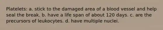 Platelets: a. stick to the damaged area of a blood vessel and help seal the break. b. have a life span of about 120 days. c. are the precursors of leukocytes. d. have multiple nuclei.