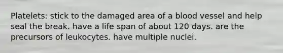 Platelets: stick to the damaged area of a blood vessel and help seal the break. have a life span of about 120 days. are the precursors of leukocytes. have multiple nuclei.