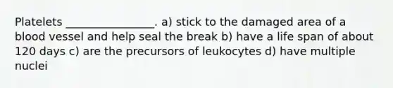 Platelets ________________. a) stick to the damaged area of a blood vessel and help seal the break b) have a life span of about 120 days c) are the precursors of leukocytes d) have multiple nuclei