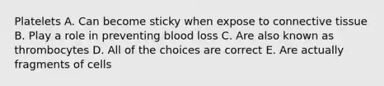 Platelets A. Can become sticky when expose to connective tissue B. Play a role in preventing blood loss C. Are also known as thrombocytes D. All of the choices are correct E. Are actually fragments of cells