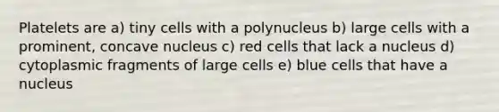 Platelets are a) tiny cells with a polynucleus b) large cells with a prominent, concave nucleus c) red cells that lack a nucleus d) cytoplasmic fragments of large cells e) blue cells that have a nucleus