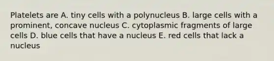 Platelets are A. tiny cells with a polynucleus B. large cells with a prominent, concave nucleus C. cytoplasmic fragments of large cells D. blue cells that have a nucleus E. red cells that lack a nucleus