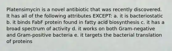 Platensimycin is a novel antibiotic that was recently discovered. It has all of the following attributes EXCEPT: a. it is bacteriostatic b. it binds FabF protein found in <a href='https://www.questionai.com/knowledge/kKyuSsPUxl-fatty-acid-biosynthesis' class='anchor-knowledge'>fatty acid biosynthesis</a> c. it has a broad spectrum of activity d. it works on both Gram-negative and Gram-positive bacteria e. it targets the bacterial translation of proteins