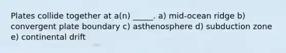 Plates collide together at a(n) _____. a) mid-ocean ridge b) convergent plate boundary c) asthenosphere d) subduction zone e) continental drift