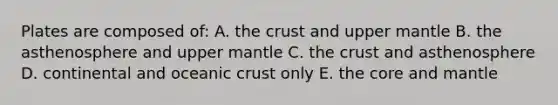 Plates are composed of: A. the crust and upper mantle B. the asthenosphere and upper mantle C. the crust and asthenosphere D. continental and oceanic crust only E. the core and mantle