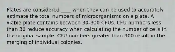 Plates are considered ____ when they can be used to accurately estimate the total numbers of microorganisms on a plate. A viable plate contains between 30-300 CFUs. CFU numbers <a href='https://www.questionai.com/knowledge/k7BtlYpAMX-less-than' class='anchor-knowledge'>less than</a> 30 reduce accuracy when calculating the number of cells in the original sample. CFU numbers <a href='https://www.questionai.com/knowledge/ktgHnBD4o3-greater-than' class='anchor-knowledge'>greater than</a> 300 result in the merging of individual colonies.