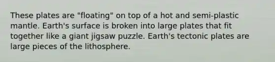 These plates are "floating" on top of a hot and semi-plastic mantle. Earth's surface is broken into large plates that fit together like a giant jigsaw puzzle. Earth's tectonic plates are large pieces of the lithosphere.