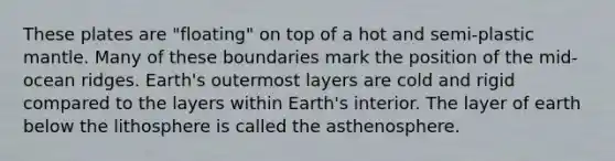 These plates are "floating" on top of a hot and semi-plastic mantle. Many of these boundaries mark the position of the mid-ocean ridges. Earth's outermost layers are cold and rigid compared to the layers within Earth's interior. The layer of earth below the lithosphere is called the asthenosphere.